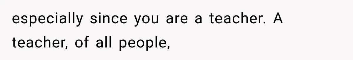 especially since you are a teacher. A teacher, of all people,