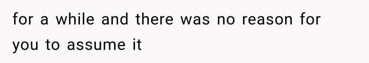 for a while and there was no reason for you to assume it