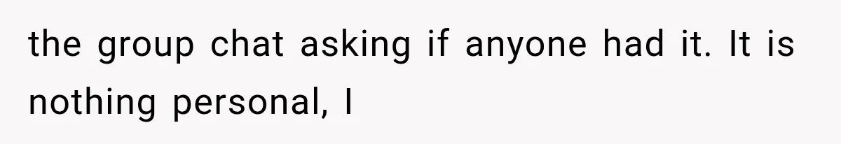 the group chat asking if anyone had it. It is nothing personal, I