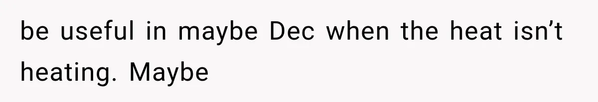 be useful in maybe Dec when the heat isn’t heating. Maybe