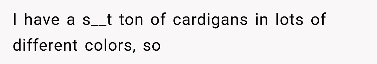 I have a s__t ton of cardigans in lots of different colors, so