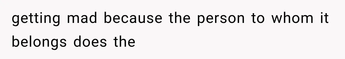 getting mad because the person to whom it belongs does the