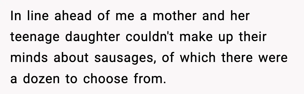 Man Gets Impatient With Mother and Daughter at Butcher Counter, Then They Call Him “Immature” In line ahead of me a mother and her teenage daughter couldn't make up their minds about sausages, of which there were a dozen to choose from.