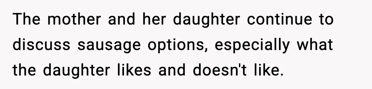 Man Gets Impatient With Mother and Daughter at Butcher Counter, Then They Call Him “Immature” The mother and her daughter continue to discuss sausage options, especially what the daughter likes and doesn't like.