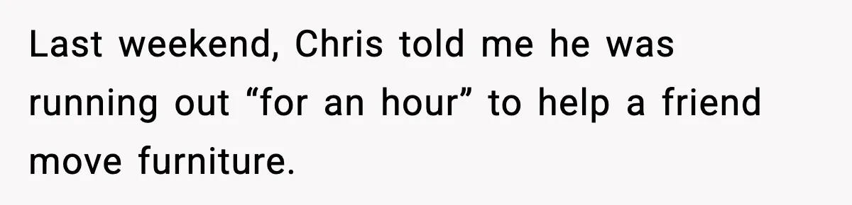 Last weekend, Chris told me he was running out “for an hour” to help a friend move furniture.