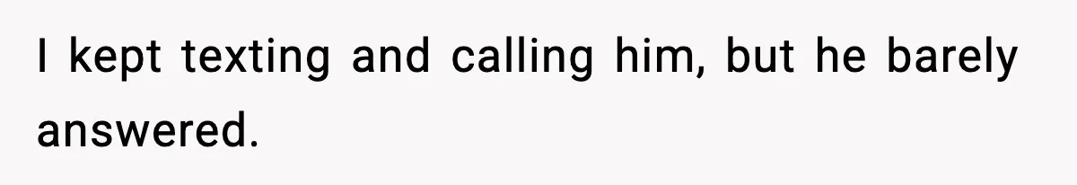 I kept texting and calling him, but he barely answered.