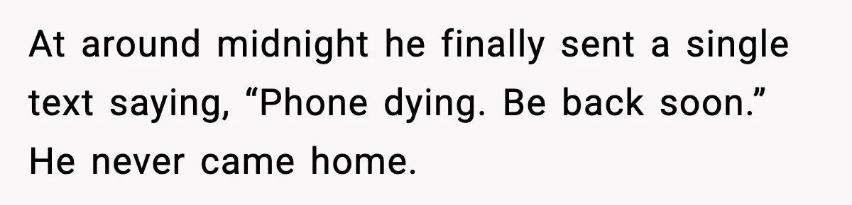 At around midnight he finally sent a single text saying, “Phone dying. Be back soon.” He never came home.