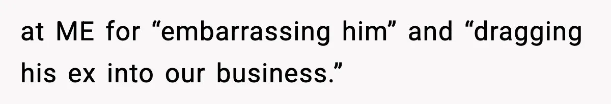 at ME for “embarrassing him” and “dragging his ex into our business.”