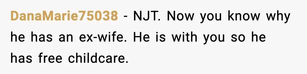 DanaMarie75038 − NJT. Now you know why he has an ex-wife. He is with you so he has free childcare.
