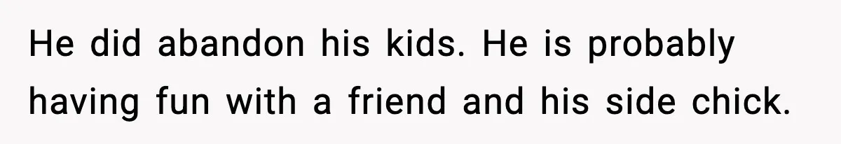 He did abandon his kids. He is probably having fun with a friend and his side chick.