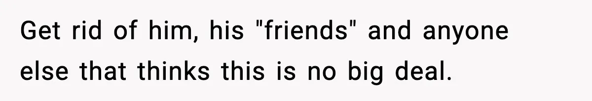 Get rid of him, his "friends" and anyone else that thinks this is no big deal.