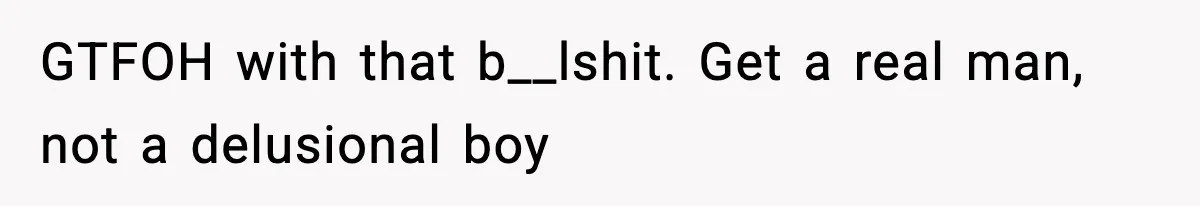 GTFOH with that b__lshit. Get a real man, not a delusional boy