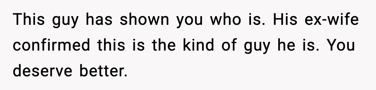 This guy has shown you who is. His ex-wife confirmed this is the kind of guy he is. You deserve better.
