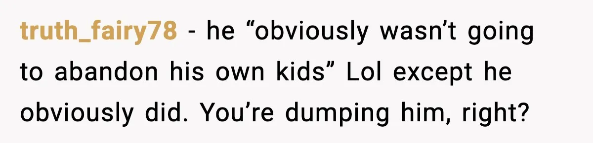 truth_fairy78 − he “obviously wasn’t going to abandon his own kids” Lol except he obviously did. You’re dumping him, right?