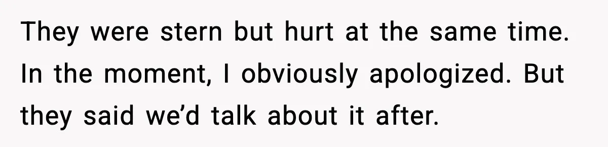 They were stern but hurt at the same time. In the moment, I obviously apologized. But they said we’d talk about it after.