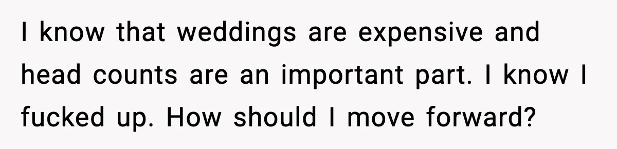 I know that weddings are expensive and head counts are an important part. I know I fucked up. How should I move forward?
