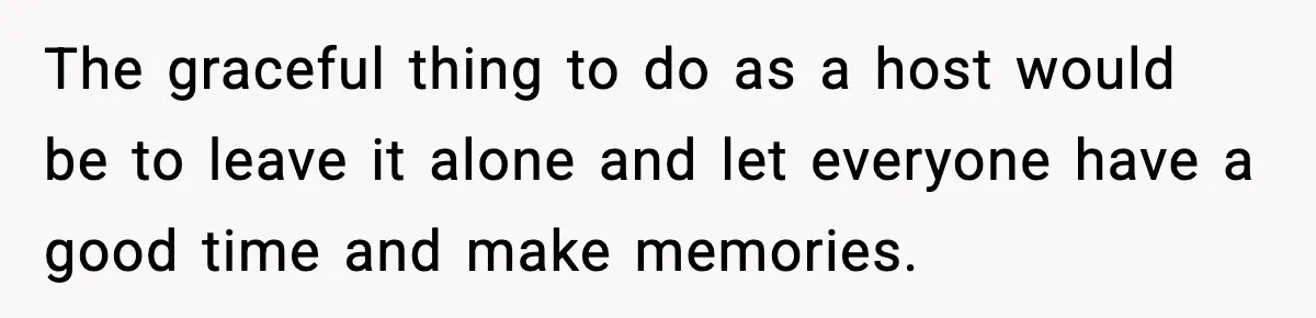 The graceful thing to do as a host would be to leave it alone and let everyone have a good time and make memories.