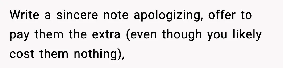 Write a sincere note apologizing, offer to pay them the extra (even though you likely cost them nothing),