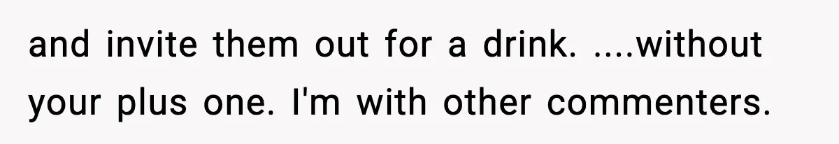 and invite them out for a drink. ....without your plus one. I'm with other commenters.