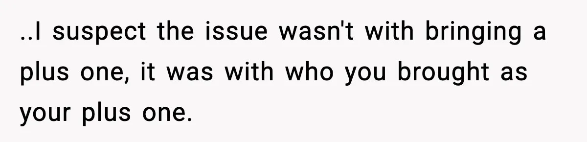 ..I suspect the issue wasn't with bringing a plus one, it was with who you brought as your plus one.