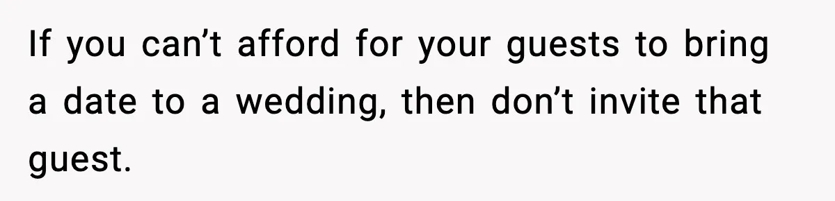 If you can’t afford for your guests to bring a date to a wedding, then don’t invite that guest.