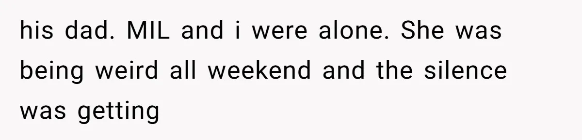his dad. MIL and i were alone. She was being weird all weekend and the silence was getting