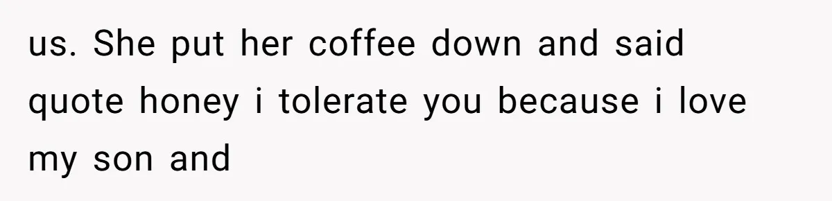 us. She put her coffee down and said quote honey i tolerate you because i love my son and