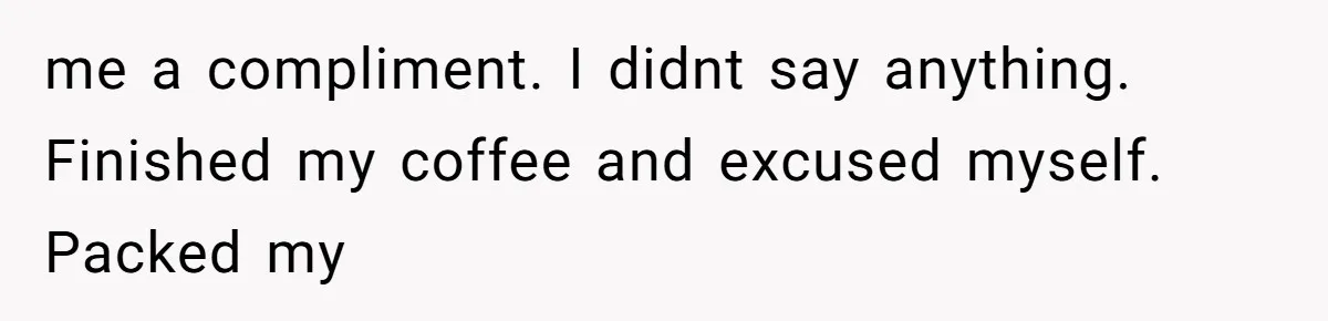 me a compliment. I didnt say anything. Finished my coffee and excused myself. Packed my