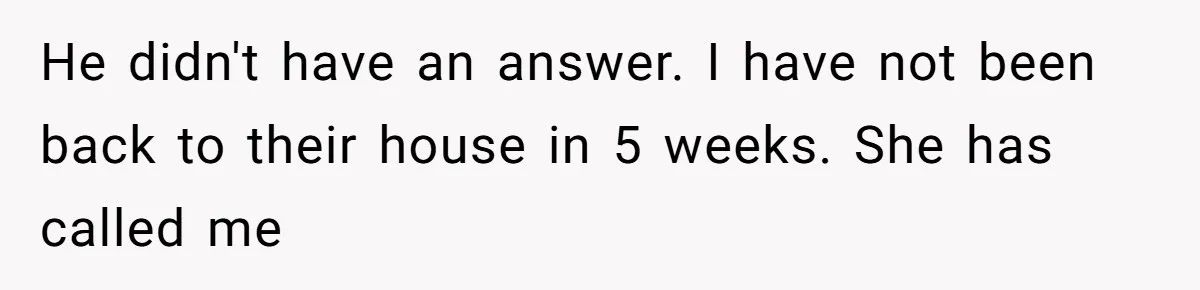 He didn't have an answer. I have not been back to their house in 5 weeks. She has called me