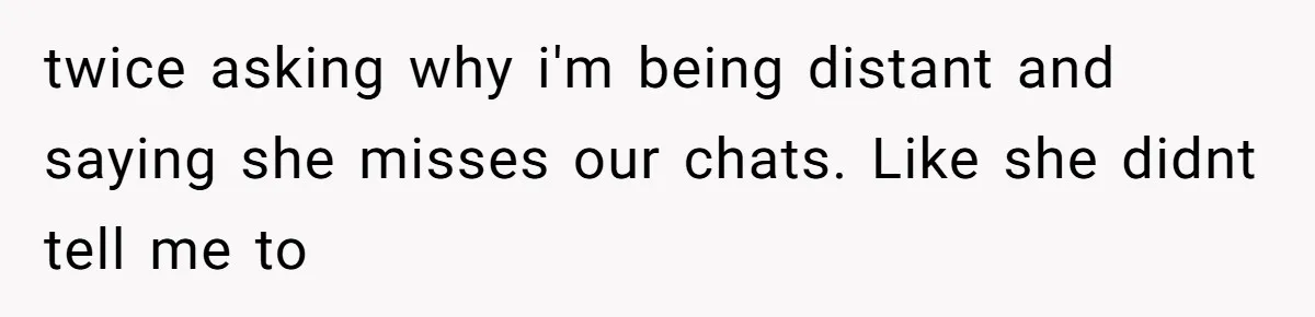 twice asking why i'm being distant and saying she misses our chats. Like she didnt tell me to