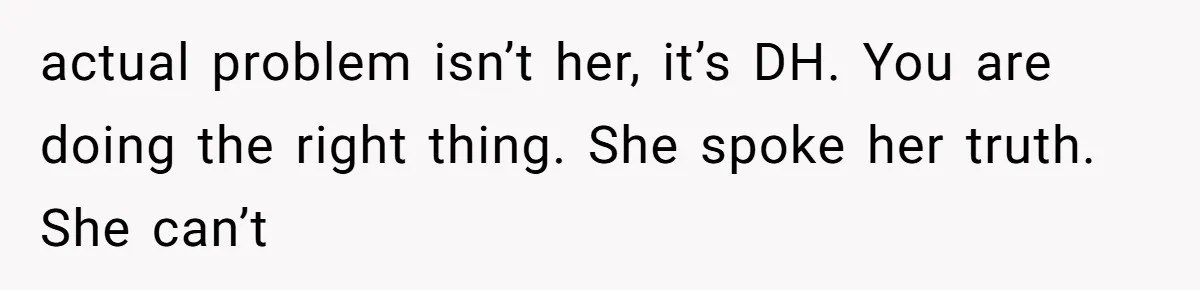 actual problem isn’t her, it’s DH. You are doing the right thing. She spoke her truth. She can’t