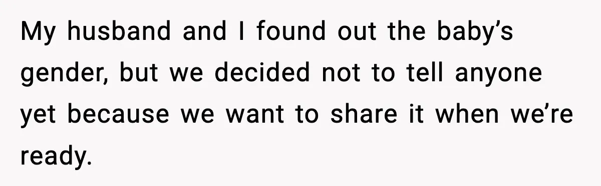 New Mom Refuses a Family Christmas Invasion After Birth, But Her In-Laws Say She’s Being Dramatic My husband and I found out the baby’s gender, but we decided not to tell anyone yet because we want to share it when we’re ready.
