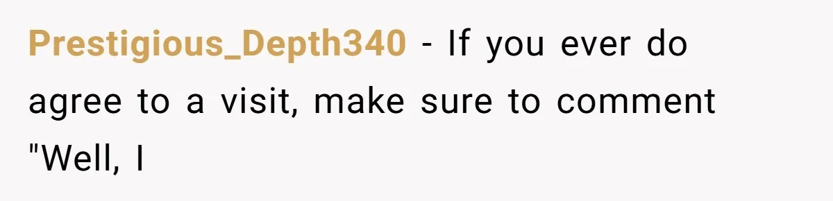 Prestigious_Depth340 − If you ever do agree to a visit, make sure to comment "Well, I