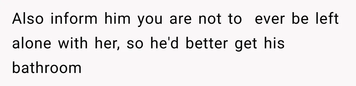 Also inform him you are not to  ever be left alone with her, so he'd better get his bathroom