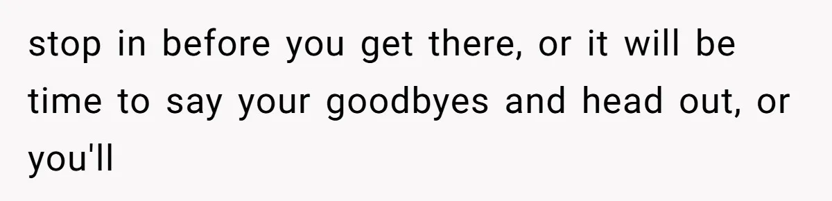 stop in before you get there, or it will be time to say your goodbyes and head out, or you'll