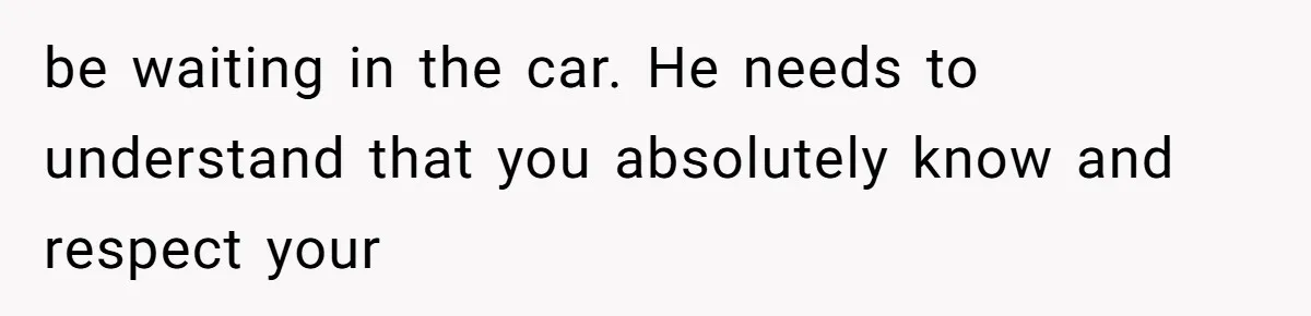 be waiting in the car. He needs to understand that you absolutely know and respect your