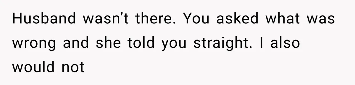 Husband wasn’t there. You asked what was wrong and she told you straight. I also would not