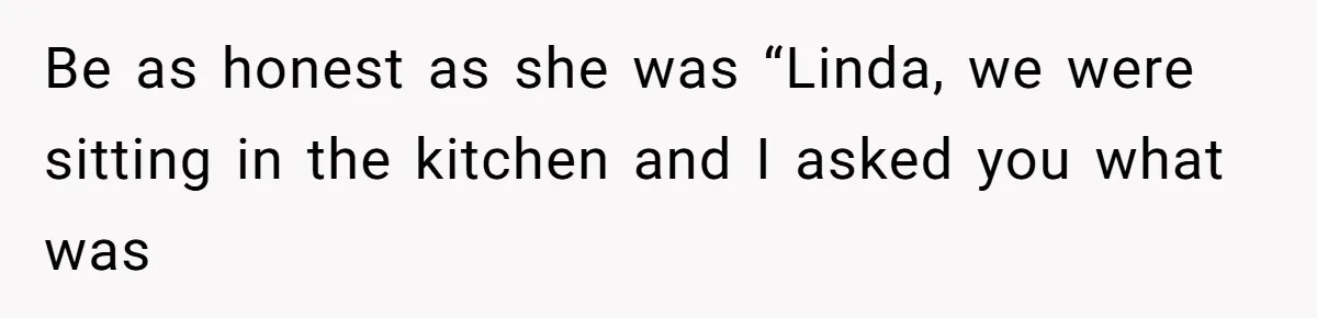 Be as honest as she was “Linda, we were sitting in the kitchen and I asked you what was