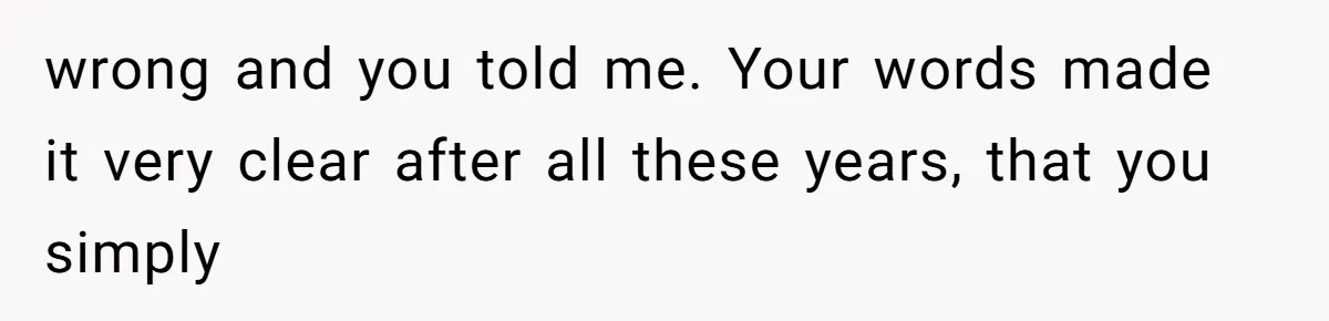 wrong and you told me. Your words made it very clear after all these years, that you simply