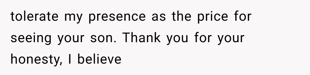 tolerate my presence as the price for seeing your son. Thank you for your honesty, I believe