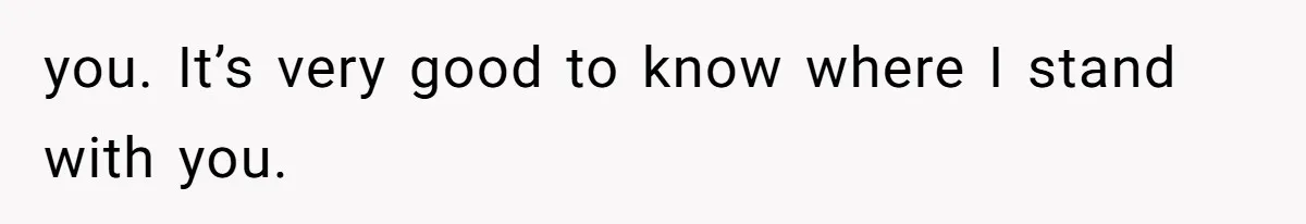 you. It’s very good to know where I stand with you.
