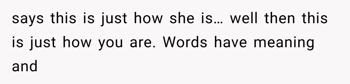 says this is just how she is… well then this is just how you are. Words have meaning and