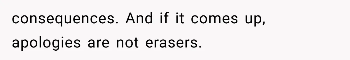 consequences. And if it comes up, apologies are not erasers.