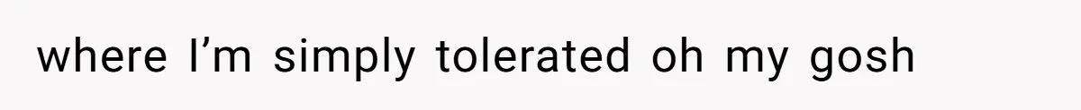 where I’m simply tolerated oh my gosh