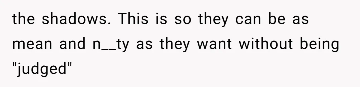the shadows. This is so they can be as mean and n__ty as they want without being "judged"
