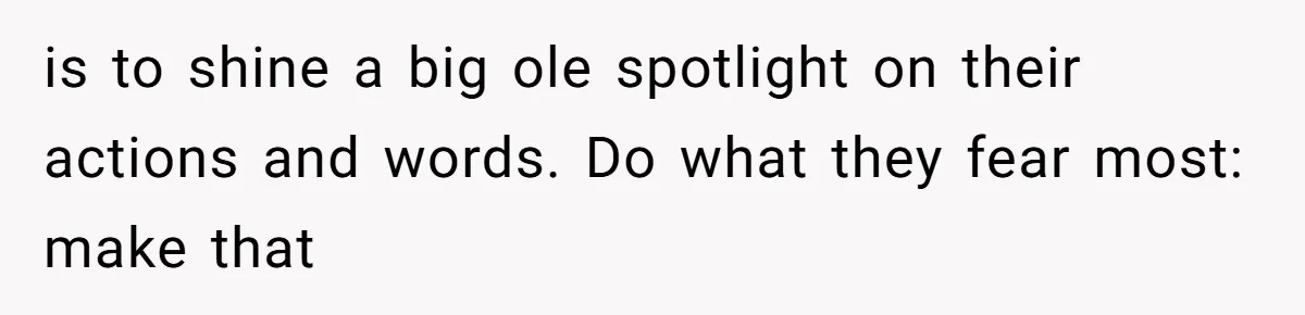 is to shine a big ole spotlight on their actions and words. Do what they fear most: make that