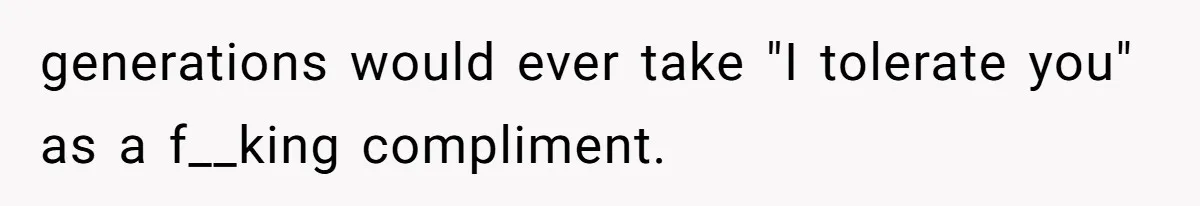 generations would ever take "I tolerate you" as a f__king compliment.