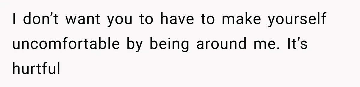 I don’t want you to have to make yourself uncomfortable by being around me. It’s hurtful