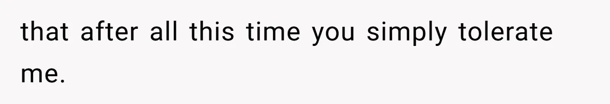that after all this time you simply tolerate me.