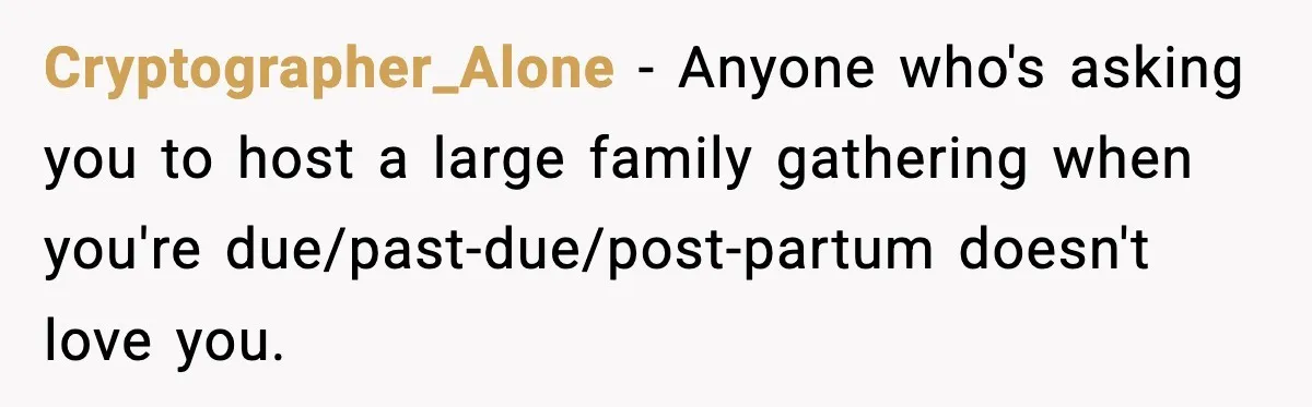 New Mom Refuses a Family Christmas Invasion After Birth, But Her In-Laws Say She’s Being Dramatic Cryptographer_Alone − Anyone who's asking you to host a large family gathering when you're due/past-due/post-partum doesn't love you.